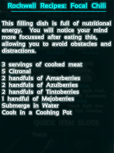 Focal Chili is one of the Rockwell Recipes found in Ark Survival Evolved. The recipe calls for 9 cooked meat, 5 citronal, 20 amarberry, 20 azulberry, 20 tintoberry, and 10 mejoberry.